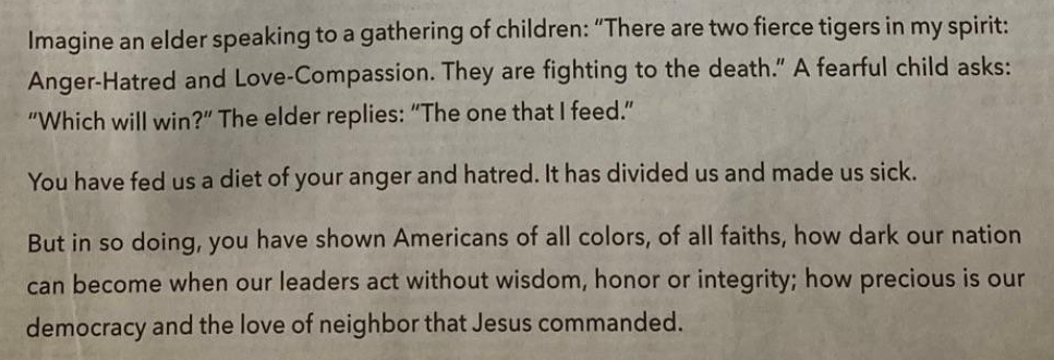 Closing lines of Grant Grissom's ad urging Trump to resign: Imagine an elder speaking to a gathering of children: "There are two fierce tigers in my spirit: Anger-Hatred and Love-Compassion. They are fighting to the death." A fearful child asks: "Which will win?" The elder replies: "The one that I feed." You have fed us a diet of your anger and hatred. It has divided us and made us sick. But in so doing, you have shown Americans of all colors, of all faiths, how dark our nation can become when our leaders act without wisdom, honor or integrity; how precious is our democracy and the love of neighbor that Jesus commanded.