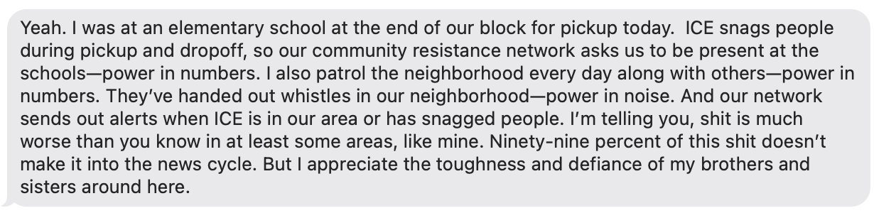 Yeah. I was at an elementary school at the end of our block for pickup today. ICE snags people during pickup and dropoff, so our community resistance network asks us to be present at the schools—power in numbers. I also patrol the neighborhood every day along with others—power in numbers. They’ve handed out whistles in our neighborhood—power in noise. And our network sends out alerts when ICE is in our area or has snagged people. I’m telling you, shit is much worse than you know in at least some areas, like mine. Ninety-nine percent of this shit doesn’t make it into the news cycle. But I appreciate the toughness and defiance of my brothers and sisters around here.
