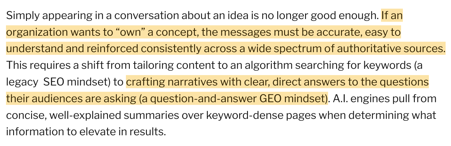 Simply appearing in a conversation about an idea is no longer good enough. If an organization wants to “own” a concept, the messages must be accurate, easy to understand and reinforced consistently across a wide spectrum of authoritative sources. This requires a shift from tailoring content to an algorithm searching for keywords (a legacy SEO mindset) to crafting narratives with clear, direct answers to the questions their audiences are asking (a question-and-answer GEO mindset). A.I. engines pull from concise, well-explained summaries over keyword-dense pages when determining what information to elevate in results.